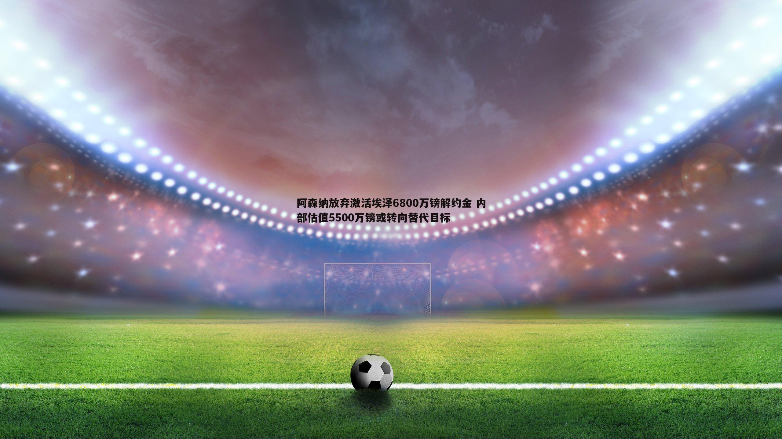 阿森纳放弃激活埃泽6800万镑解约金 内部估值5500万镑或转向替代目标