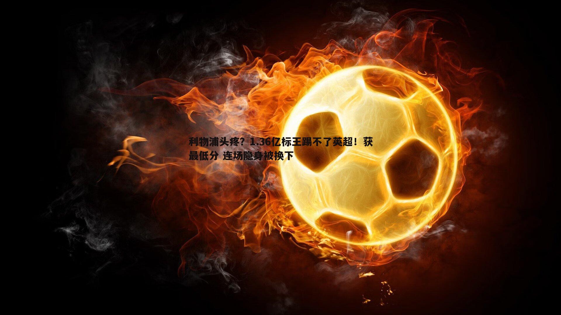利物浦头疼？1.36亿标王踢不了英超！获最低分 连场隐身被换下