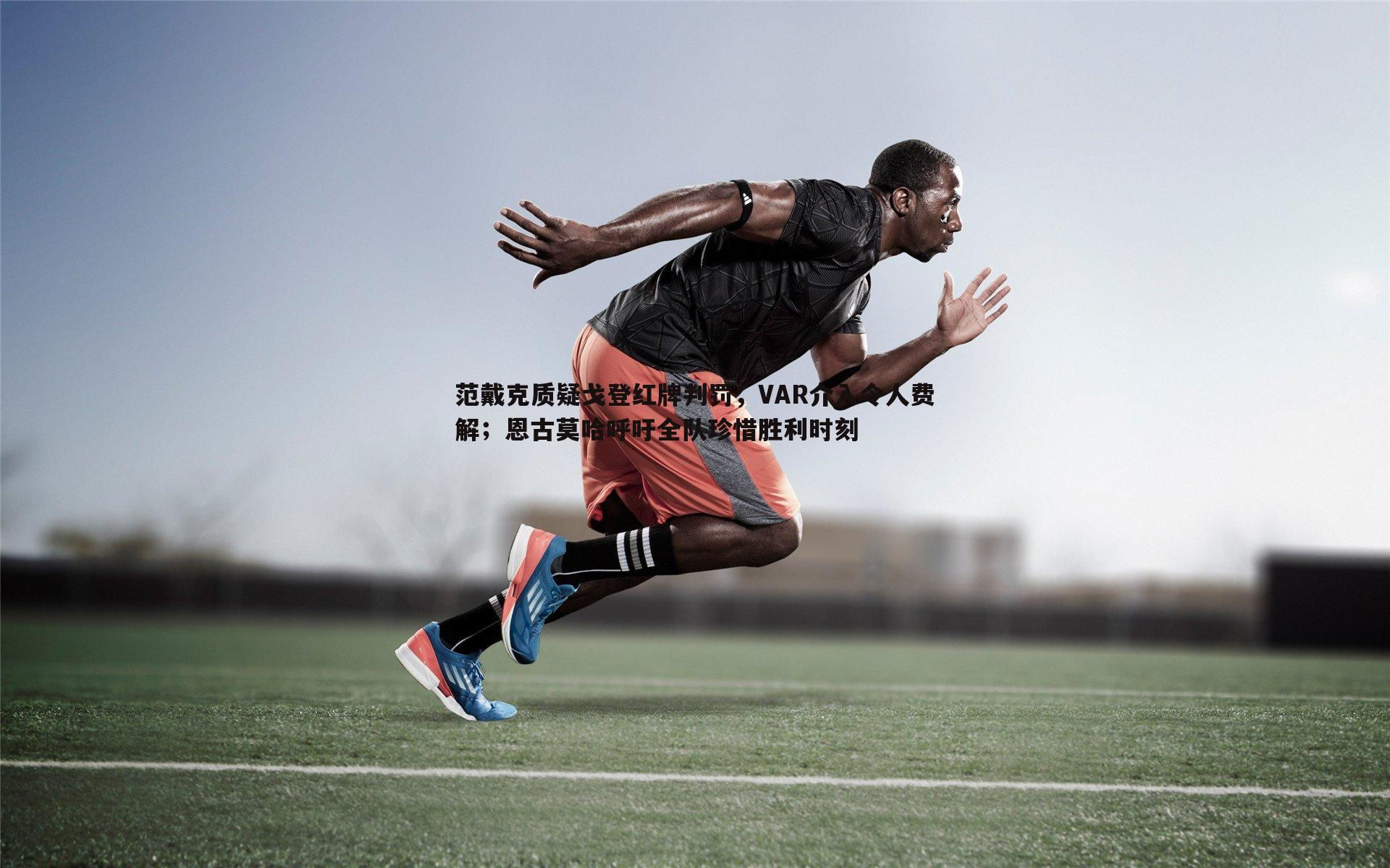 范戴克质疑戈登红牌判罚，VAR介入令人费解；恩古莫哈呼吁全队珍惜胜利时刻